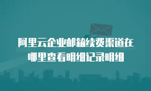 阿里云企业邮箱续费渠道在哪里查看明细记录明细