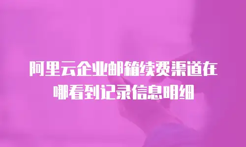 阿里云企业邮箱续费渠道在哪看到记录信息明细