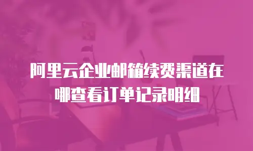 阿里云企业邮箱续费渠道在哪查看订单记录明细