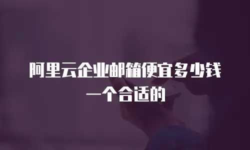 阿里云企业邮箱便宜多少钱一个合适的