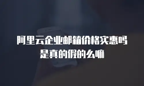 阿里云企业邮箱价格实惠吗是真的假的么嘛