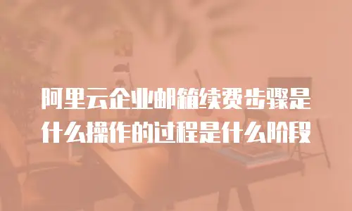阿里云企业邮箱续费步骤是什么操作的过程是什么阶段