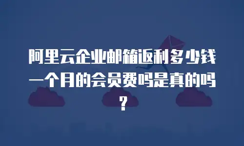 阿里云企业邮箱返利多少钱一个月的会员费吗是真的吗?