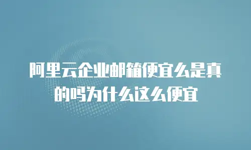 阿里云企业邮箱便宜么是真的吗为什么这么便宜