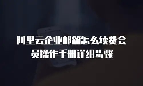 阿里云企业邮箱怎么续费会员操作手册详细步骤