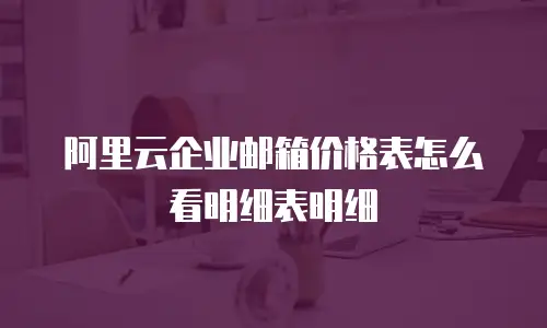 阿里云企业邮箱价格表怎么看明细表明细