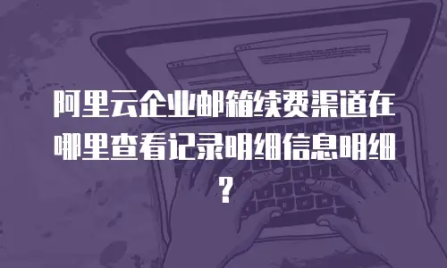 阿里云企业邮箱续费渠道在哪里查看记录明细信息明细？