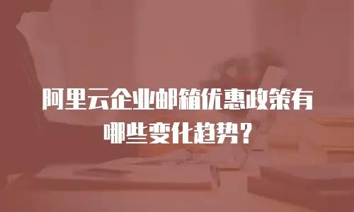 阿里云企业邮箱优惠政策有哪些变化趋势？