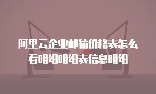 阿里云企业邮箱价格表怎么看明细明细表信息明细