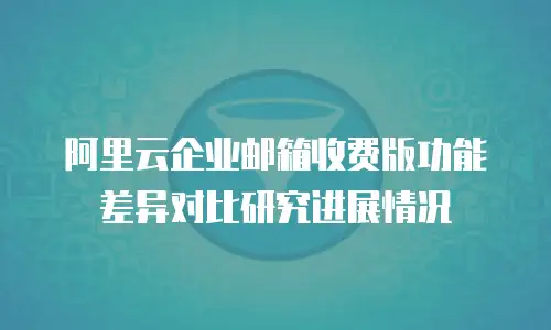 阿里云企业邮箱收费版功能差异对比研究进展情况