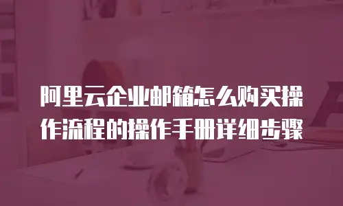 阿里云企业邮箱怎么购买操作流程的操作手册详细步骤