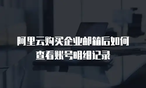 阿里云购买企业邮箱后如何查看账号明细记录
