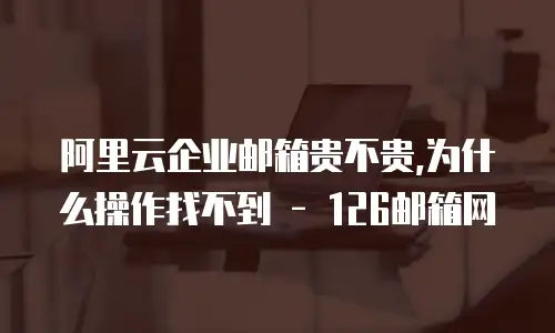 阿里云企业邮箱贵不贵,为什么操作找不到 - 126邮箱网