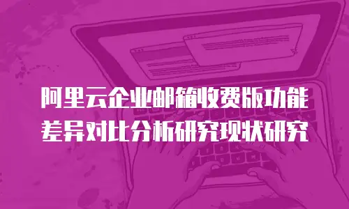 阿里云企业邮箱收费版功能差异对比分析研究现状研究