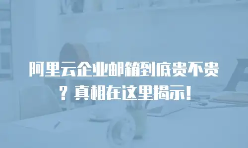 阿里云企业邮箱到底贵不贵?真相在这里揭示!