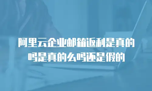 阿里云企业邮箱返利是真的吗是真的么吗还是假的