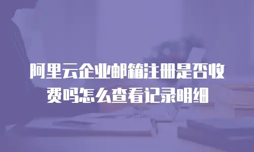 阿里云企业邮箱注册是否收费吗怎么查看记录明细