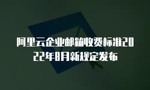 阿里云企业邮箱收费标准2022年8月新规定发布