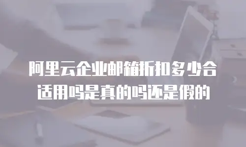 阿里云企业邮箱折扣多少合适用吗是真的吗还是假的