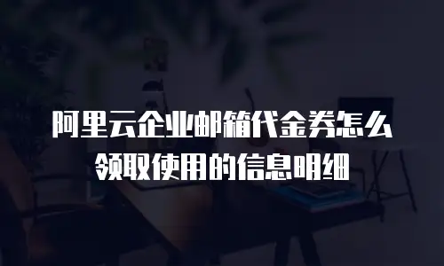 阿里云企业邮箱代金券怎么领取使用的信息明细