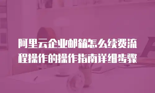 阿里云企业邮箱怎么续费流程操作的操作指南详细步骤