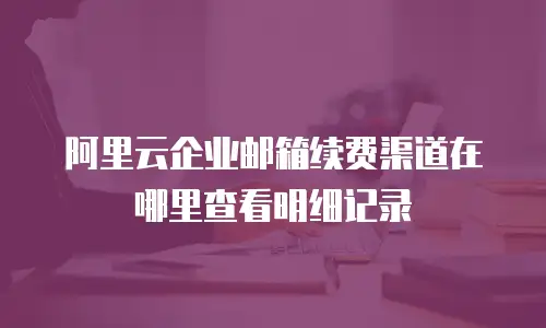 阿里云企业邮箱续费渠道在哪里查看明细记录