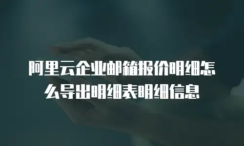 阿里云企业邮箱报价明细怎么导出明细表明细信息