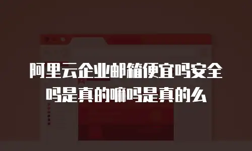 阿里云企业邮箱便宜吗安全吗是真的嘛吗是真的么