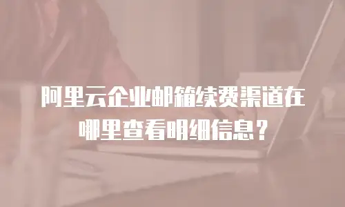 阿里云企业邮箱续费渠道在哪里查看明细信息？