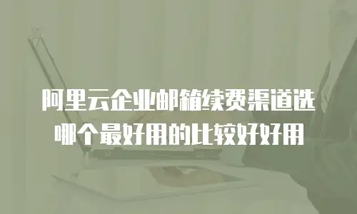 阿里云企业邮箱续费渠道选哪个最好用的比较好好用