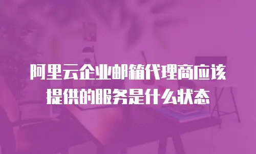 阿里云企业邮箱代理商应该提供的服务是什么状态