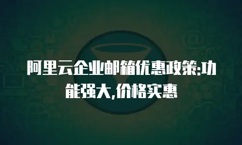 阿里云企业邮箱优惠政策:功能强大,价格实惠
