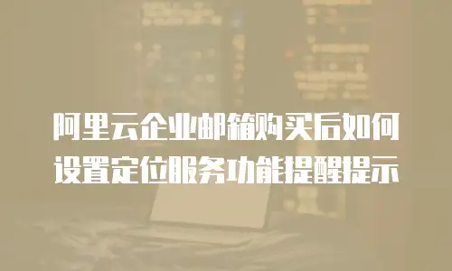 阿里云企业邮箱购买后如何设置定位服务功能提醒提示