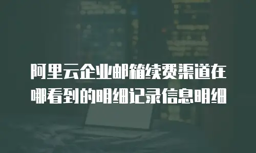 阿里云企业邮箱续费渠道在哪看到的明细记录信息明细