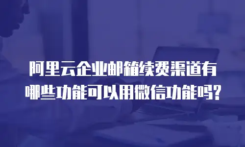 阿里云企业邮箱续费渠道有哪些功能可以用微信功能吗?