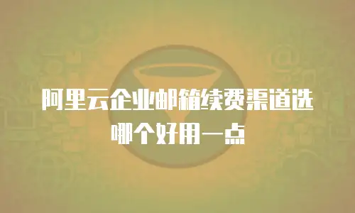 阿里云企业邮箱续费渠道选哪个好用一点