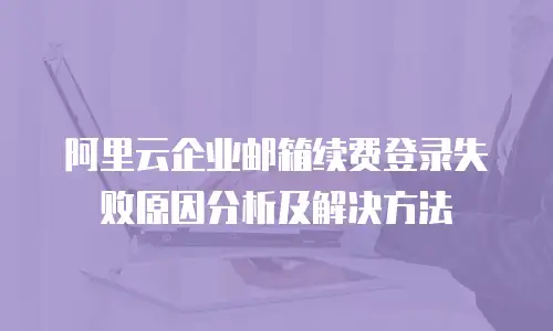 阿里云企业邮箱续费登录失败原因分析及解决方法