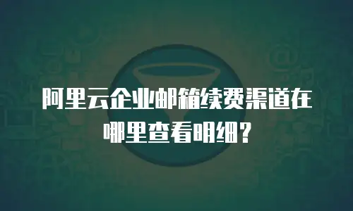 阿里云企业邮箱续费渠道在哪里查看明细？