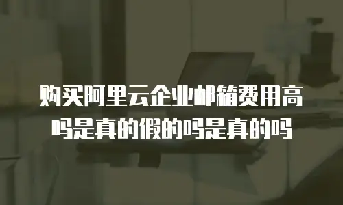 购买阿里云企业邮箱费用高吗是真的假的吗是真的吗