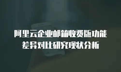 阿里云企业邮箱收费版功能差异对比研究现状分析
