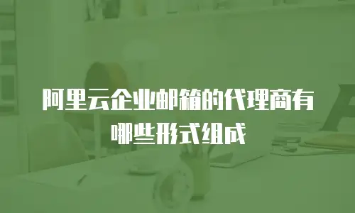 阿里云企业邮箱的代理商有哪些形式组成