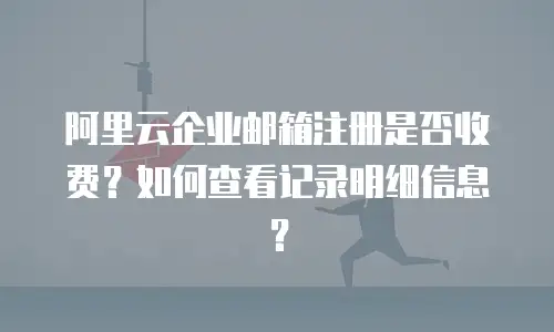 阿里云企业邮箱注册是否收费?如何查看记录明细信息?