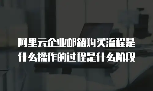 阿里云企业邮箱购买流程是什么操作的过程是什么阶段