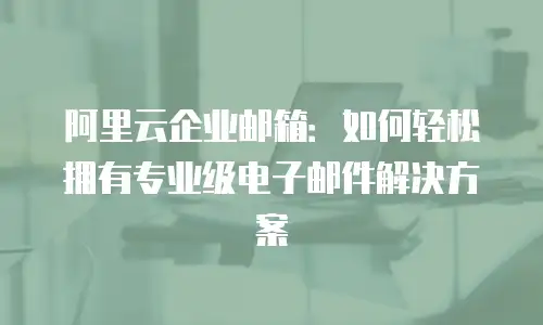 阿里云企业邮箱：如何轻松拥有专业级电子邮件解决方案