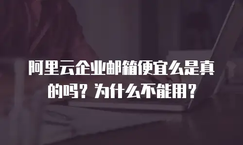 阿里云企业邮箱便宜么是真的吗？为什么不能用？