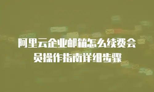 阿里云企业邮箱怎么续费会员操作指南详细步骤
