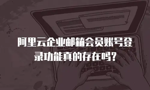 阿里云企业邮箱会员账号登录功能真的存在吗？