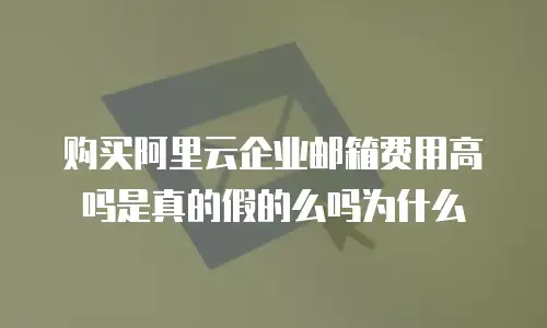 购买阿里云企业邮箱费用高吗是真的假的么吗为什么