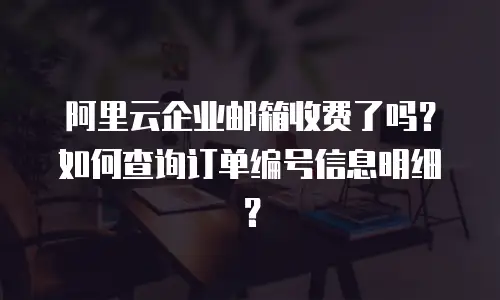 阿里云企业邮箱收费了吗？如何查询订单编号信息明细？