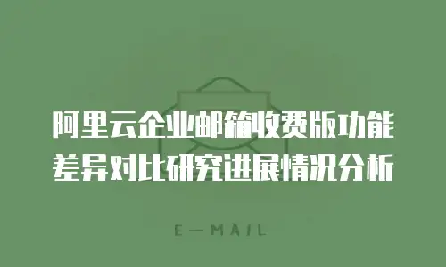 阿里云企业邮箱收费版功能差异对比研究进展情况分析